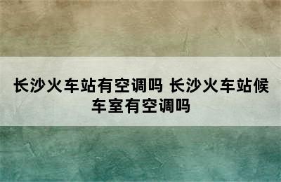 长沙火车站有空调吗 长沙火车站候车室有空调吗